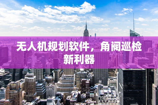 无人机规划软件，角阀巡检新利器