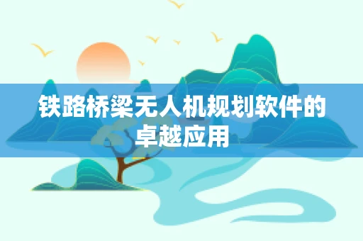 铁路桥梁无人机规划软件的卓越应用