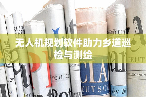 无人机规划软件助力乡道巡检与测绘