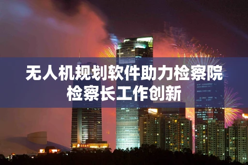 无人机规划软件助力检察院检察长工作创新