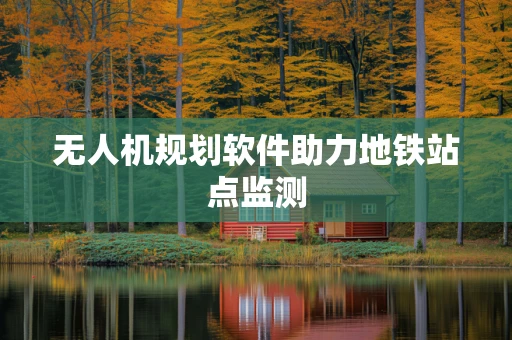无人机规划软件助力地铁站点监测