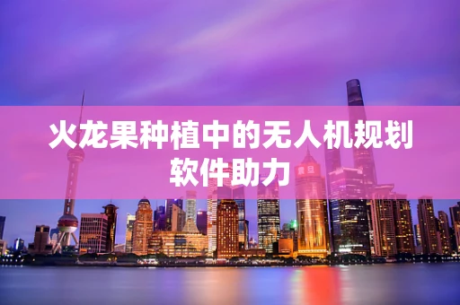 火龙果种植中的无人机规划软件助力